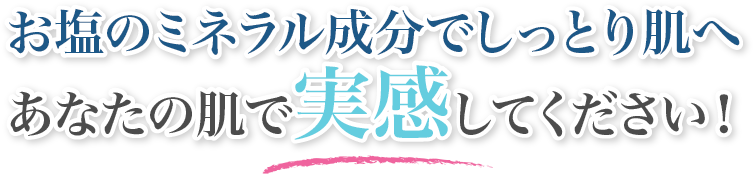 お塩のミネラル成分でしっとり肌へ あなたの肌で実感してください！