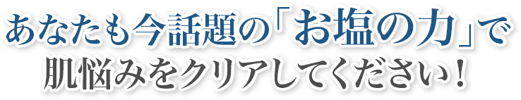 あなたも今話題の「お塩の力」で肌悩みをクリアしてください！